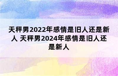 天秤男2022年感情是旧人还是新人 天秤男2024年感情是旧人还是新人